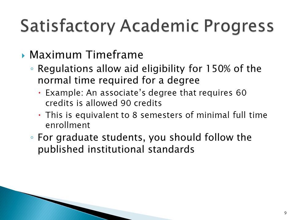  Maximum Timeframe ◦ Regulations allow aid eligibility for 150% of the normal time required for a degree  Example: An associate’s degree that requires 60 credits is allowed 90 credits  This is equivalent to 8 semesters of minimal full time enrollment ◦ For graduate students, you should follow the published institutional standards 9