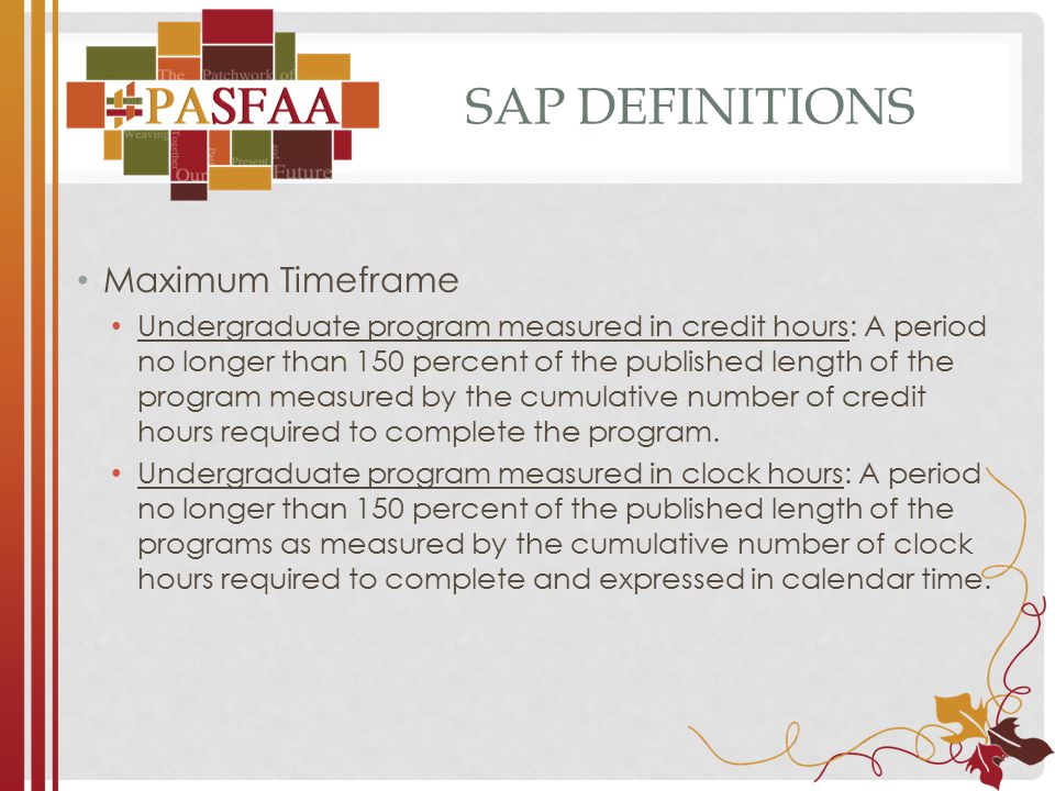 SAP DEFINITIONS Maximum Timeframe Undergraduate program measured in credit hours: A period no longer than 150 percent of the published length of the program measured by the cumulative number of credit hours required to complete the program.