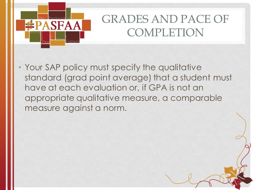 GRADES AND PACE OF COMPLETION Your SAP policy must specify the qualitative standard (grad point average) that a student must have at each evaluation or, if GPA is not an appropriate qualitative measure, a comparable measure against a norm.