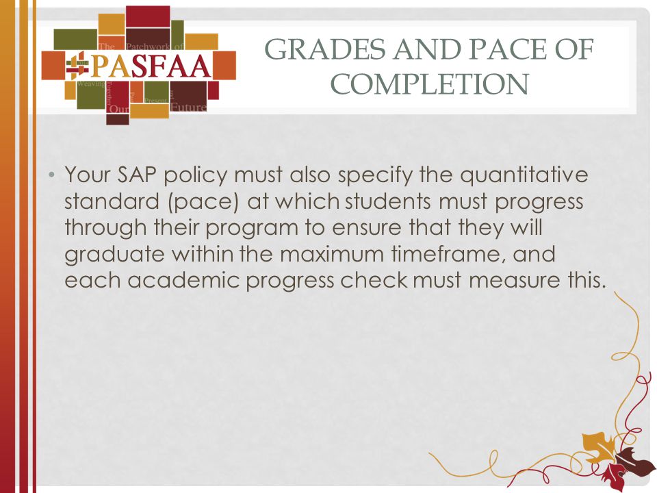 GRADES AND PACE OF COMPLETION Your SAP policy must also specify the quantitative standard (pace) at which students must progress through their program to ensure that they will graduate within the maximum timeframe, and each academic progress check must measure this.
