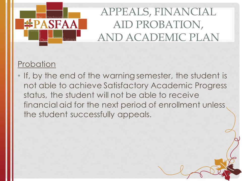APPEALS, FINANCIAL AID PROBATION, AND ACADEMIC PLAN Probation If, by the end of the warning semester, the student is not able to achieve Satisfactory Academic Progress status, the student will not be able to receive financial aid for the next period of enrollment unless the student successfully appeals.