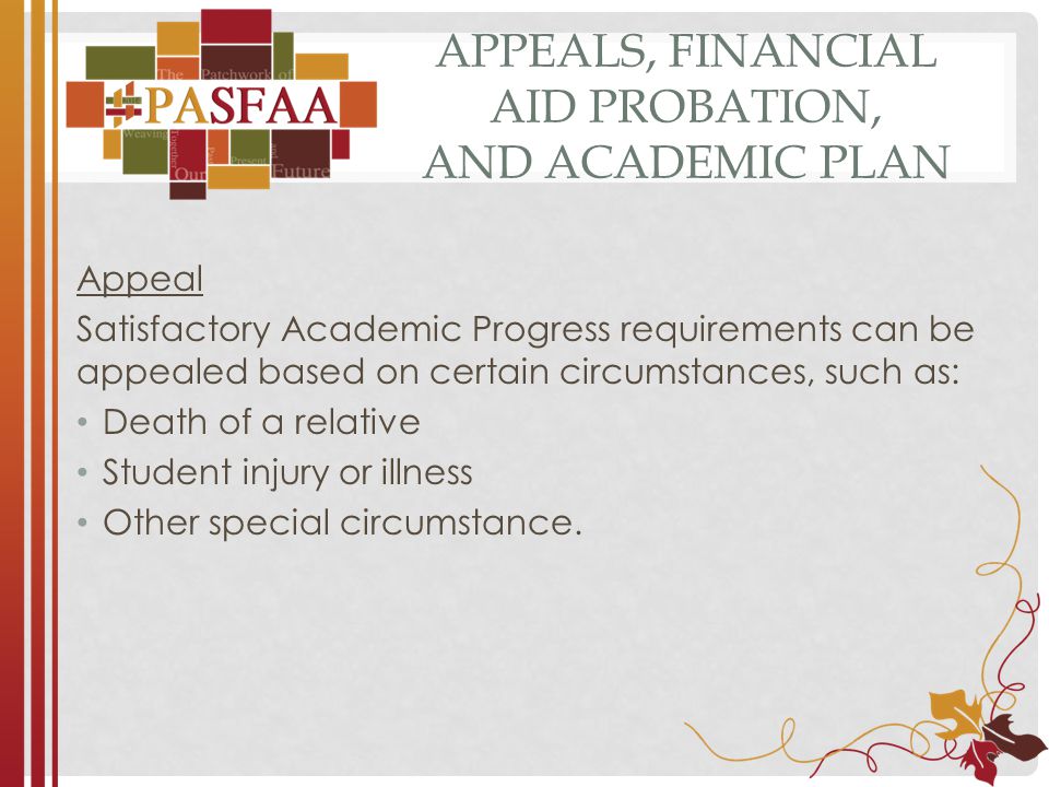 APPEALS, FINANCIAL AID PROBATION, AND ACADEMIC PLAN Appeal Satisfactory Academic Progress requirements can be appealed based on certain circumstances, such as: Death of a relative Student injury or illness Other special circumstance.