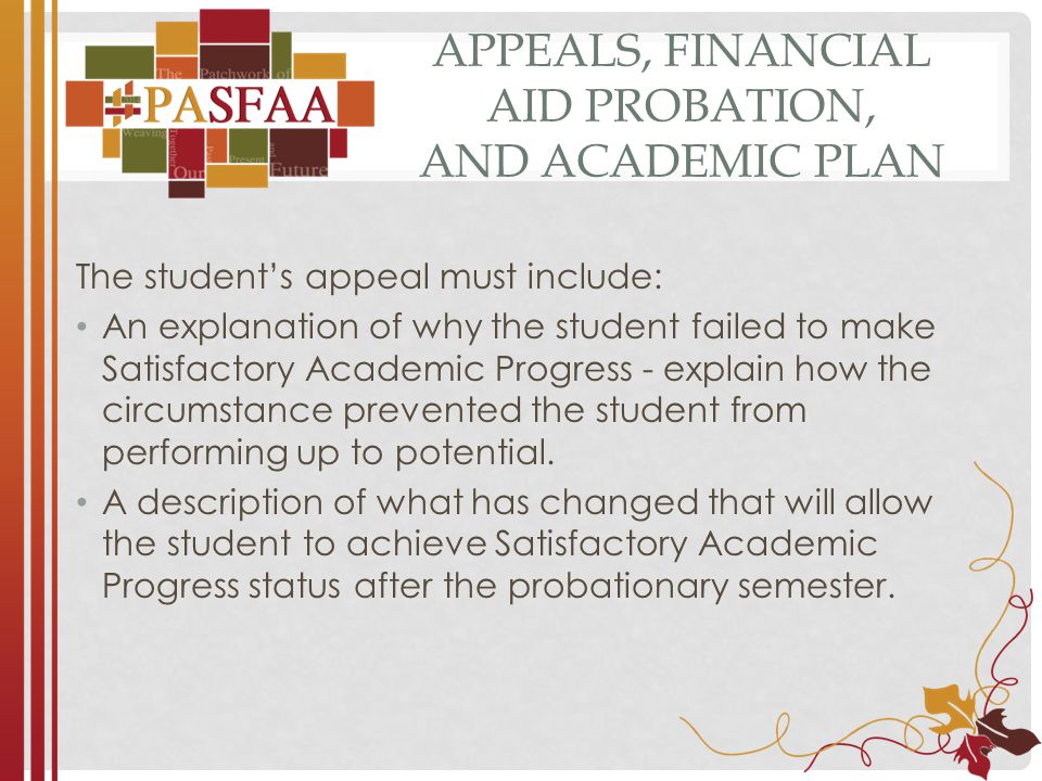 APPEALS, FINANCIAL AID PROBATION, AND ACADEMIC PLAN The student’s appeal must include: An explanation of why the student failed to make Satisfactory Academic Progress - explain how the circumstance prevented the student from performing up to potential.