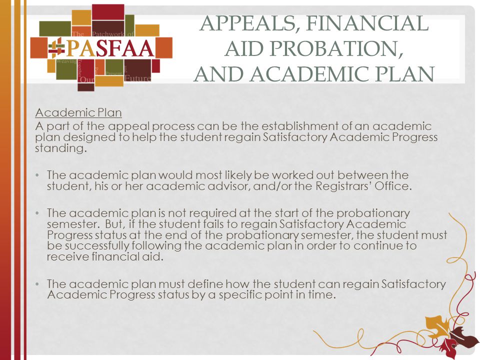 APPEALS, FINANCIAL AID PROBATION, AND ACADEMIC PLAN Academic Plan A part of the appeal process can be the establishment of an academic plan designed to help the student regain Satisfactory Academic Progress standing.