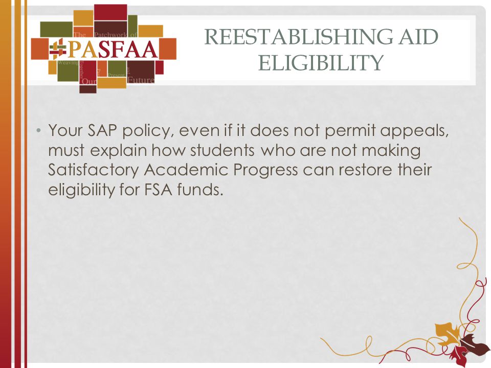 REESTABLISHING AID ELIGIBILITY Your SAP policy, even if it does not permit appeals, must explain how students who are not making Satisfactory Academic Progress can restore their eligibility for FSA funds.