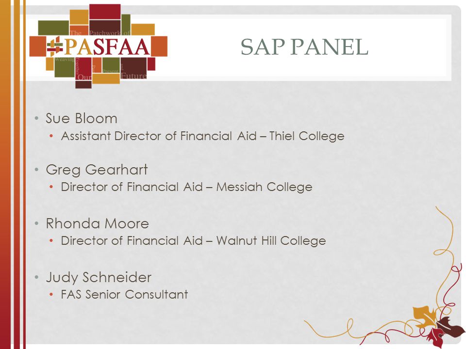 SAP PANEL Sue Bloom Assistant Director of Financial Aid – Thiel College Greg Gearhart Director of Financial Aid – Messiah College Rhonda Moore Director of Financial Aid – Walnut Hill College Judy Schneider FAS Senior Consultant