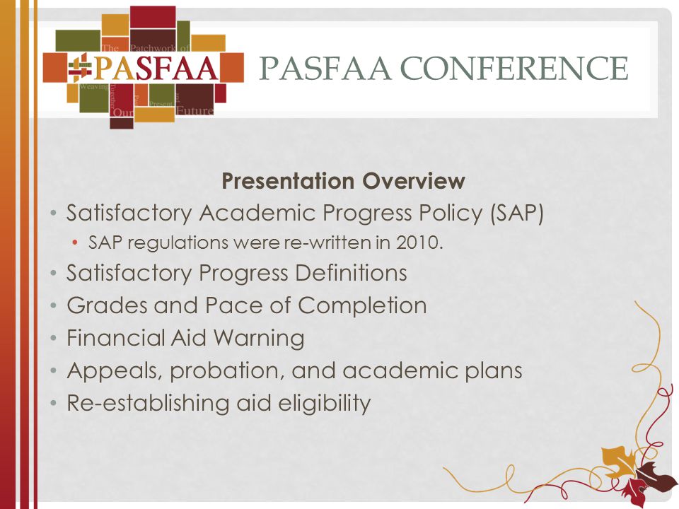 PASFAA CONFERENCE Presentation Overview Satisfactory Academic Progress Policy (SAP) SAP regulations were re-written in 2010.