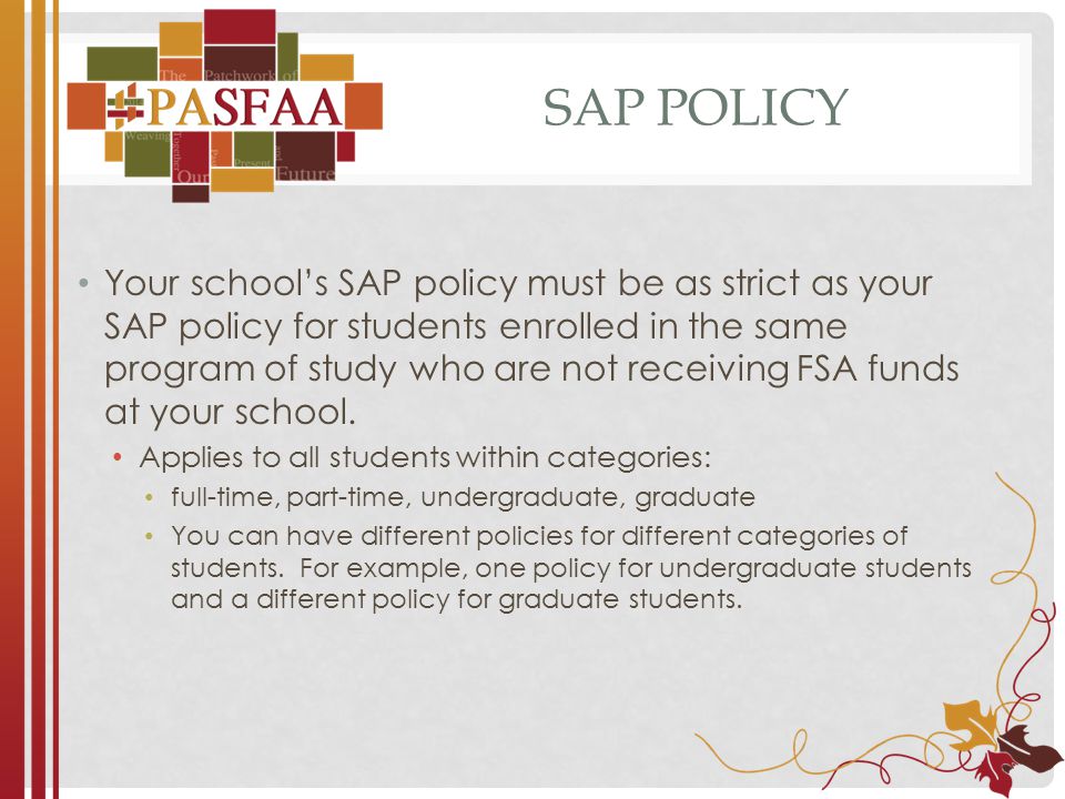 SAP POLICY Your school’s SAP policy must be as strict as your SAP policy for students enrolled in the same program of study who are not receiving FSA funds at your school.