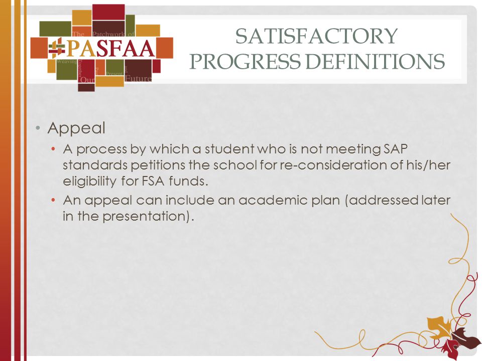 SATISFACTORY PROGRESS DEFINITIONS Appeal A process by which a student who is not meeting SAP standards petitions the school for re-consideration of his/her eligibility for FSA funds.