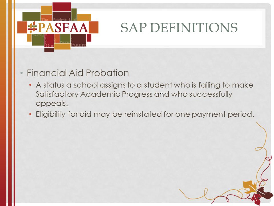 SAP DEFINITIONS Financial Aid Probation A status a school assigns to a student who is failing to make Satisfactory Academic Progress and who successfully appeals.