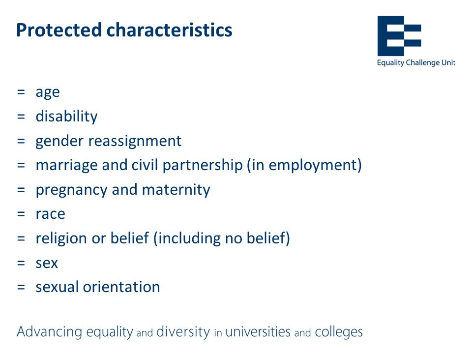Protected characteristics =age =disability =gender reassignment =marriage and civil partnership (in employment) =pregnancy and maternity =race =religion or belief (including no belief) =sex =sexual orientation