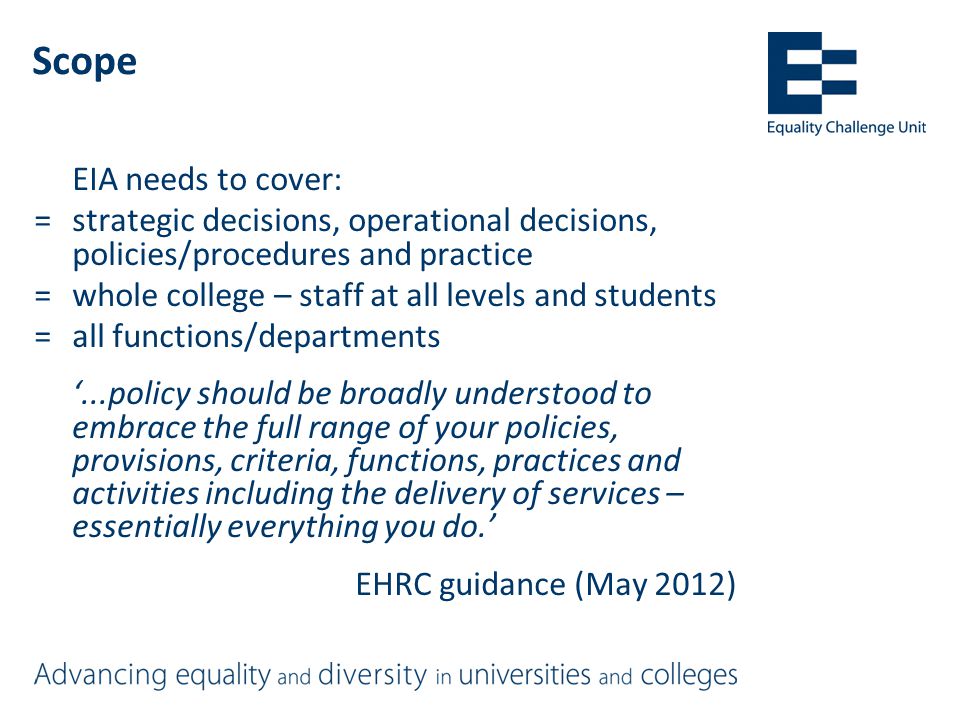 Scope EIA needs to cover: =strategic decisions, operational decisions, policies/procedures and practice =whole college – staff at all levels and students =all functions/departments ‘...policy should be broadly understood to embrace the full range of your policies, provisions, criteria, functions, practices and activities including the delivery of services – essentially everything you do.’ EHRC guidance (May 2012)