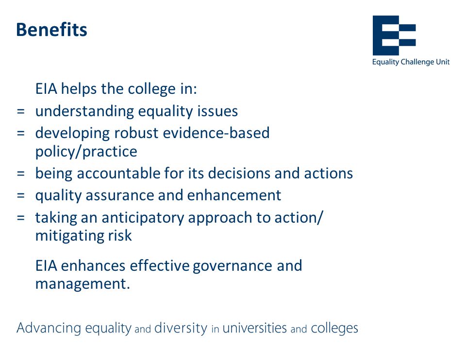 Benefits EIA helps the college in: =understanding equality issues =developing robust evidence-based policy/practice =being accountable for its decisions and actions =quality assurance and enhancement =taking an anticipatory approach to action/ mitigating risk EIA enhances effective governance and management.