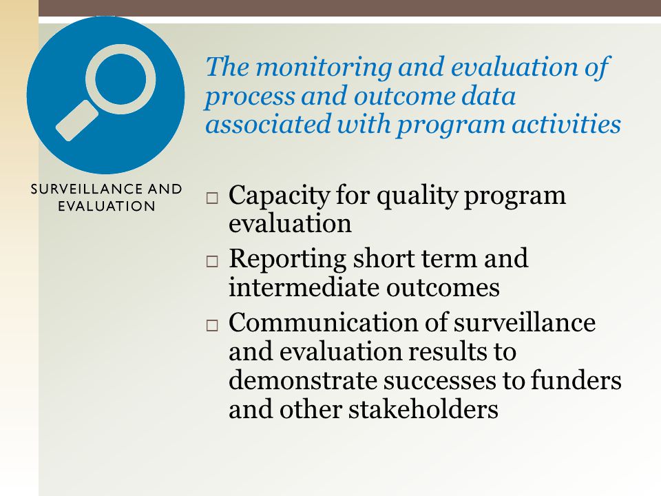 The monitoring and evaluation of process and outcome data associated with program activities  Capacity for quality program evaluation  Reporting short term and intermediate outcomes  Communication of surveillance and evaluation results to demonstrate successes to funders and other stakeholders