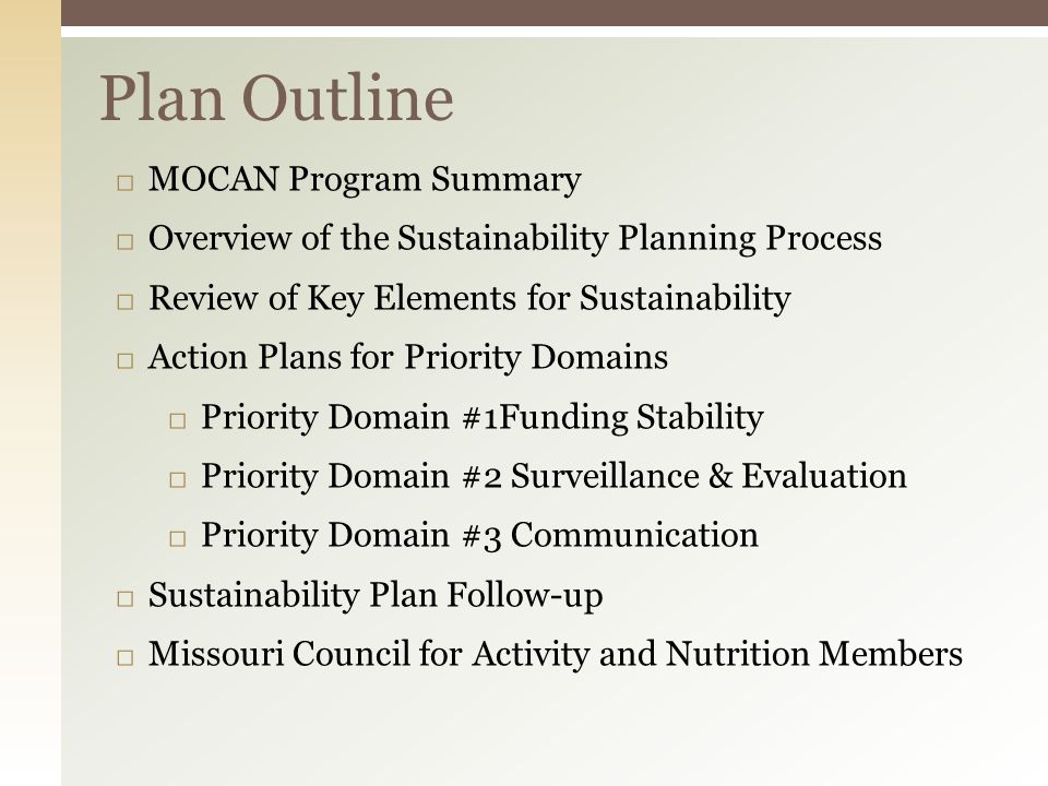 Plan Outline □ MOCAN Program Summary □ Overview of the Sustainability Planning Process □ Review of Key Elements for Sustainability □ Action Plans for Priority Domains □ Priority Domain #1Funding Stability □ Priority Domain #2 Surveillance & Evaluation □ Priority Domain #3 Communication □ Sustainability Plan Follow-up □ Missouri Council for Activity and Nutrition Members