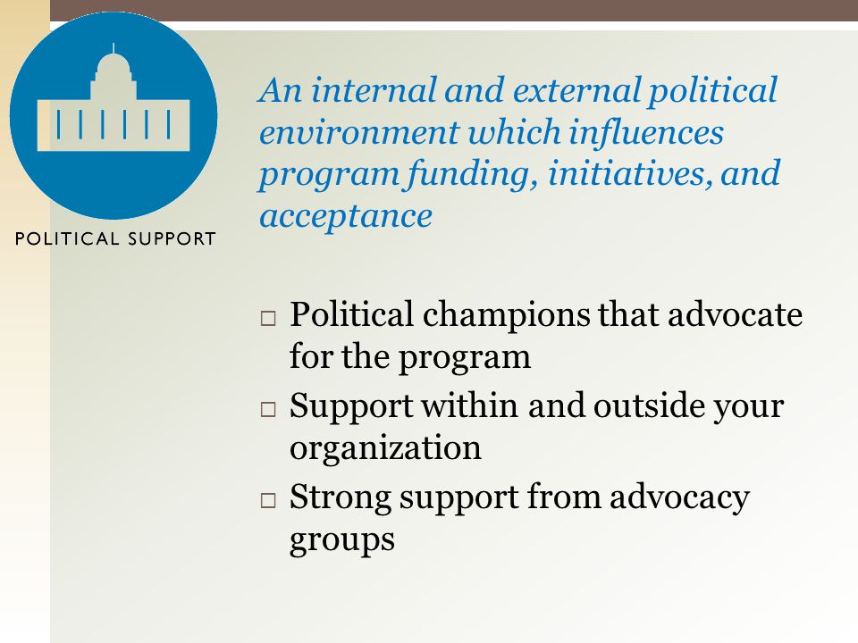An internal and external political environment which influences program funding, initiatives, and acceptance  Political champions that advocate for the program  Support within and outside your organization  Strong support from advocacy groups