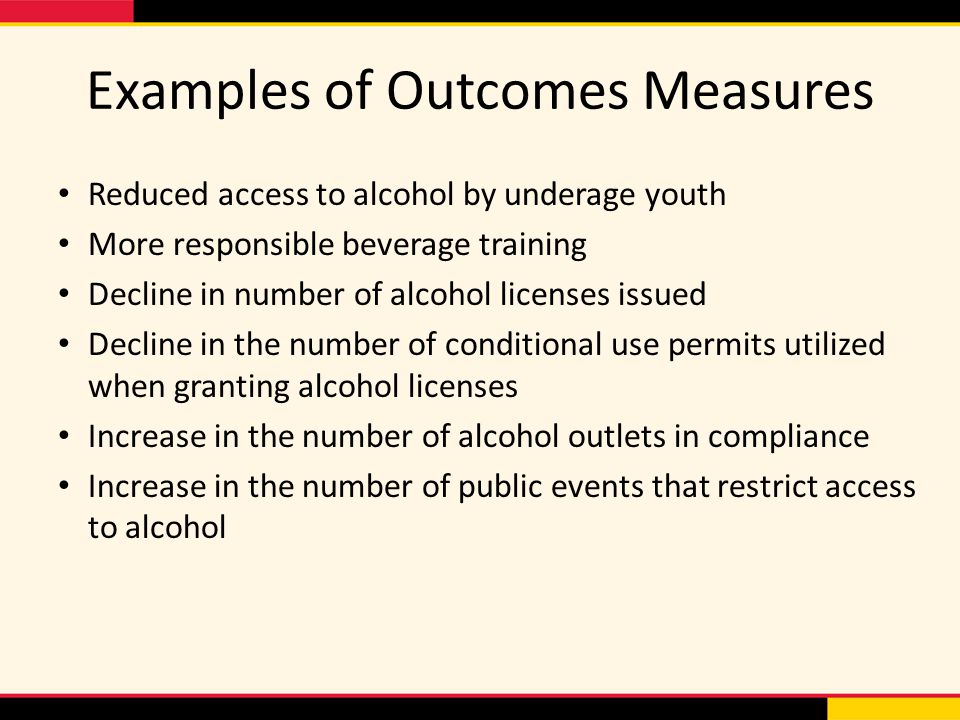 Examples of Outcomes Measures Reduced access to alcohol by underage youth More responsible beverage training Decline in number of alcohol licenses issued Decline in the number of conditional use permits utilized when granting alcohol licenses Increase in the number of alcohol outlets in compliance Increase in the number of public events that restrict access to alcohol