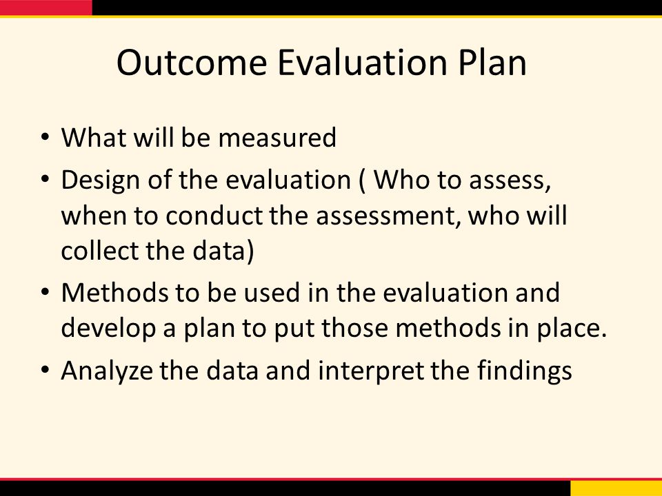 Outcome Evaluation Plan What will be measured Design of the evaluation ( Who to assess, when to conduct the assessment, who will collect the data) Methods to be used in the evaluation and develop a plan to put those methods in place.