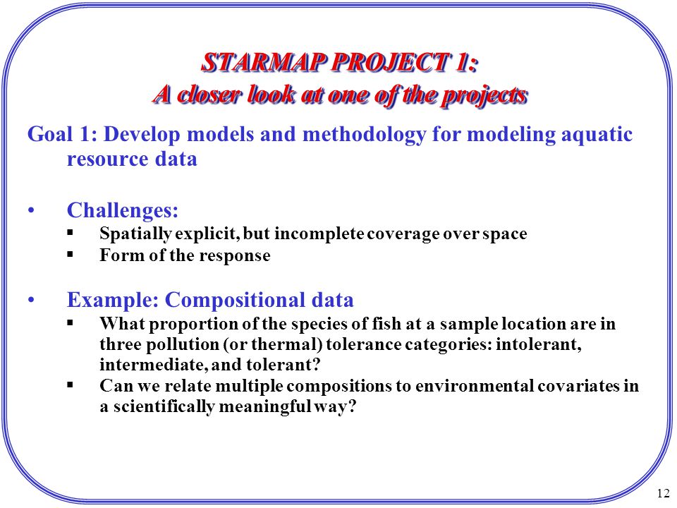 12 STARMAP PROJECT 1: A closer look at one of the projects Goal 1: Develop models and methodology for modeling aquatic resource data Challenges:  Spatially explicit, but incomplete coverage over space  Form of the response Example: Compositional data  What proportion of the species of fish at a sample location are in three pollution (or thermal) tolerance categories: intolerant, intermediate, and tolerant.