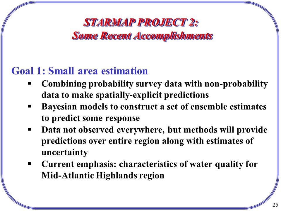 26 STARMAP PROJECT 2: Some Recent Accomplishments Goal 1: Small area estimation  Combining probability survey data with non-probability data to make spatially-explicit predictions  Bayesian models to construct a set of ensemble estimates to predict some response  Data not observed everywhere, but methods will provide predictions over entire region along with estimates of uncertainty  Current emphasis: characteristics of water quality for Mid-Atlantic Highlands region