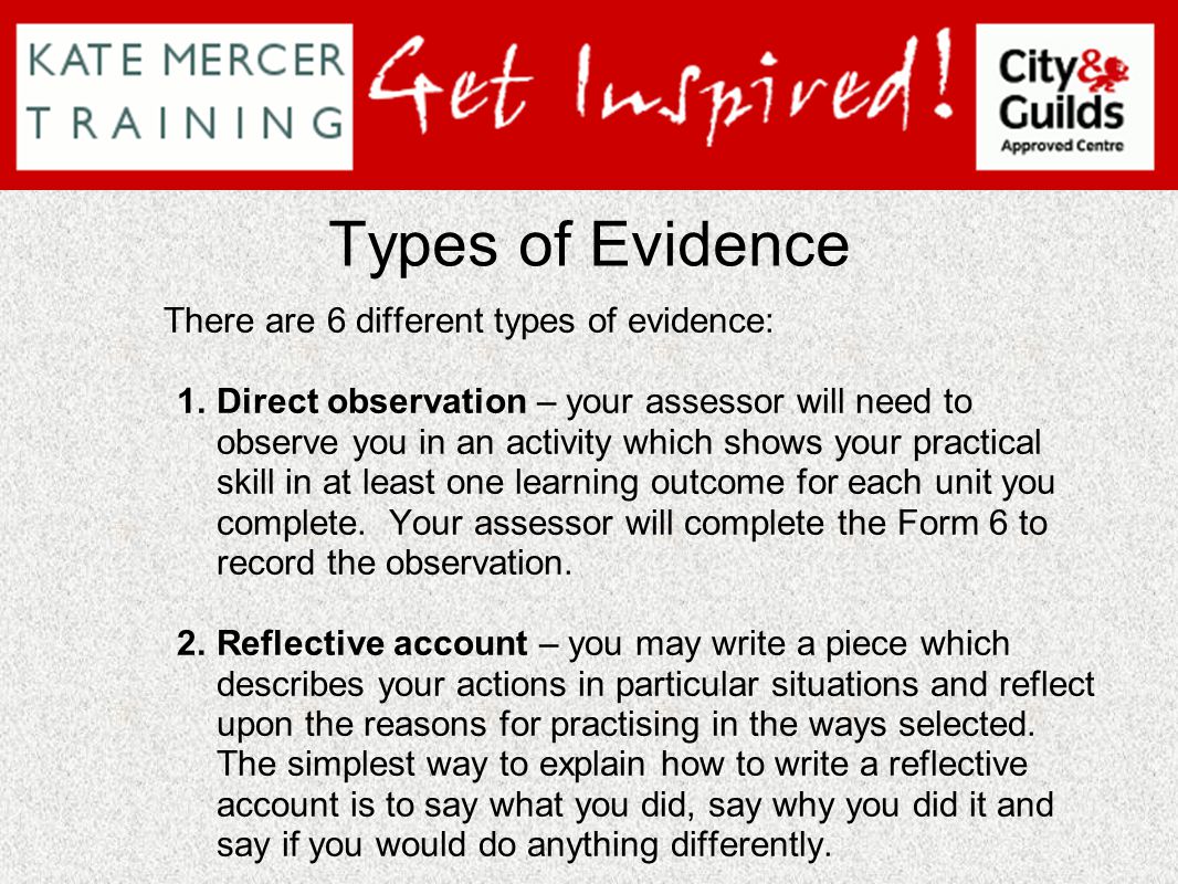 Types of Evidence There are 6 different types of evidence: 1.Direct observation – your assessor will need to observe you in an activity which shows your practical skill in at least one learning outcome for each unit you complete.