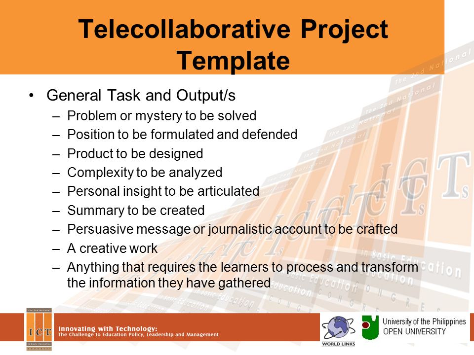 Telecollaborative Project Template General Task and Output/s –Problem or mystery to be solved –Position to be formulated and defended –Product to be designed –Complexity to be analyzed –Personal insight to be articulated –Summary to be created –Persuasive message or journalistic account to be crafted –A creative work –Anything that requires the learners to process and transform the information they have gathered