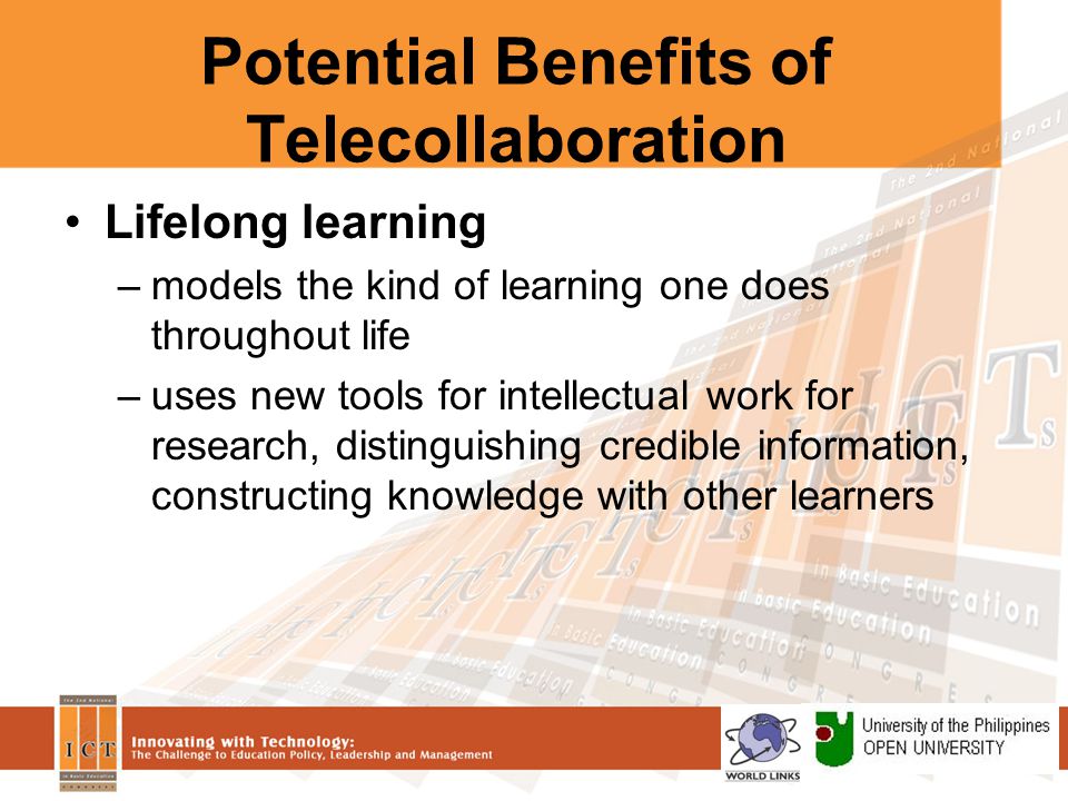 Potential Benefits of Telecollaboration Lifelong learning –models the kind of learning one does throughout life –uses new tools for intellectual work for research, distinguishing credible information, constructing knowledge with other learners