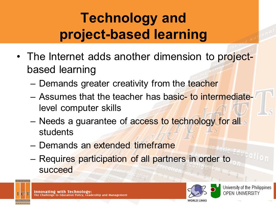 Technology and project-based learning The Internet adds another dimension to project- based learning –Demands greater creativity from the teacher –Assumes that the teacher has basic- to intermediate- level computer skills –Needs a guarantee of access to technology for all students –Demands an extended timeframe –Requires participation of all partners in order to succeed