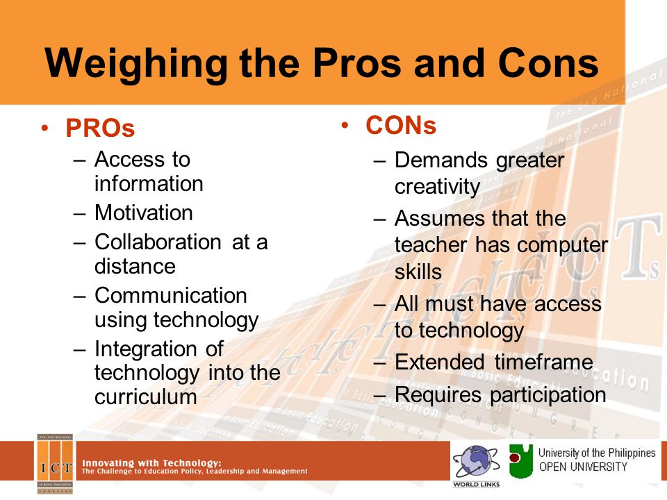 Weighing the Pros and Cons PROs –Access to information –Motivation –Collaboration at a distance –Communication using technology –Integration of technology into the curriculum CONs –Demands greater creativity –Assumes that the teacher has computer skills –All must have access to technology –Extended timeframe –Requires participation