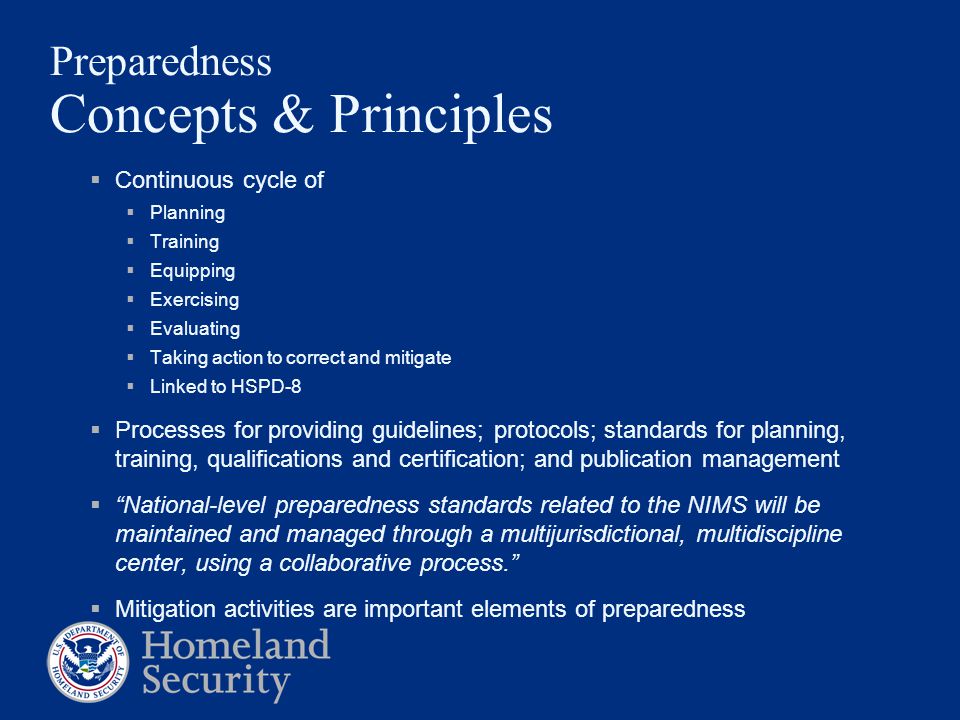Preparedness Concepts & Principles  Continuous cycle of  Planning  Training  Equipping  Exercising  Evaluating  Taking action to correct and mitigate  Linked to HSPD-8  Processes for providing guidelines; protocols; standards for planning, training, qualifications and certification; and publication management  National-level preparedness standards related to the NIMS will be maintained and managed through a multijurisdictional, multidiscipline center, using a collaborative process.  Mitigation activities are important elements of preparedness