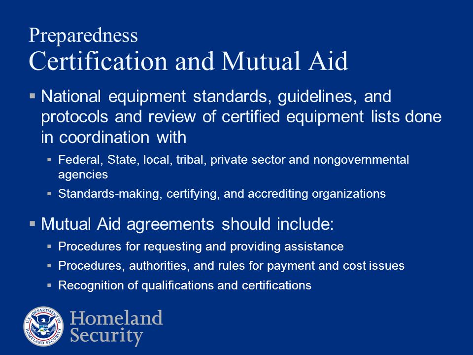 Preparedness Certification and Mutual Aid  National equipment standards, guidelines, and protocols and review of certified equipment lists done in coordination with  Federal, State, local, tribal, private sector and nongovernmental agencies  Standards-making, certifying, and accrediting organizations  Mutual Aid agreements should include:  Procedures for requesting and providing assistance  Procedures, authorities, and rules for payment and cost issues  Recognition of qualifications and certifications