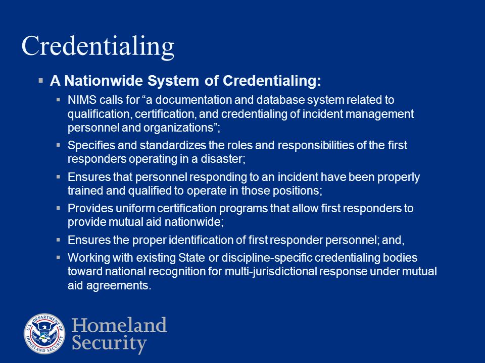 Credentialing  A Nationwide System of Credentialing:  NIMS calls for a documentation and database system related to qualification, certification, and credentialing of incident management personnel and organizations ;  Specifies and standardizes the roles and responsibilities of the first responders operating in a disaster;  Ensures that personnel responding to an incident have been properly trained and qualified to operate in those positions;  Provides uniform certification programs that allow first responders to provide mutual aid nationwide;  Ensures the proper identification of first responder personnel; and,  Working with existing State or discipline-specific credentialing bodies toward national recognition for multi-jurisdictional response under mutual aid agreements.