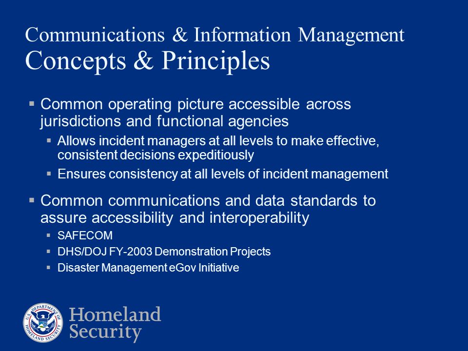 Communications & Information Management Concepts & Principles  Common operating picture accessible across jurisdictions and functional agencies  Allows incident managers at all levels to make effective, consistent decisions expeditiously  Ensures consistency at all levels of incident management  Common communications and data standards to assure accessibility and interoperability  SAFECOM  DHS/DOJ FY-2003 Demonstration Projects  Disaster Management eGov Initiative