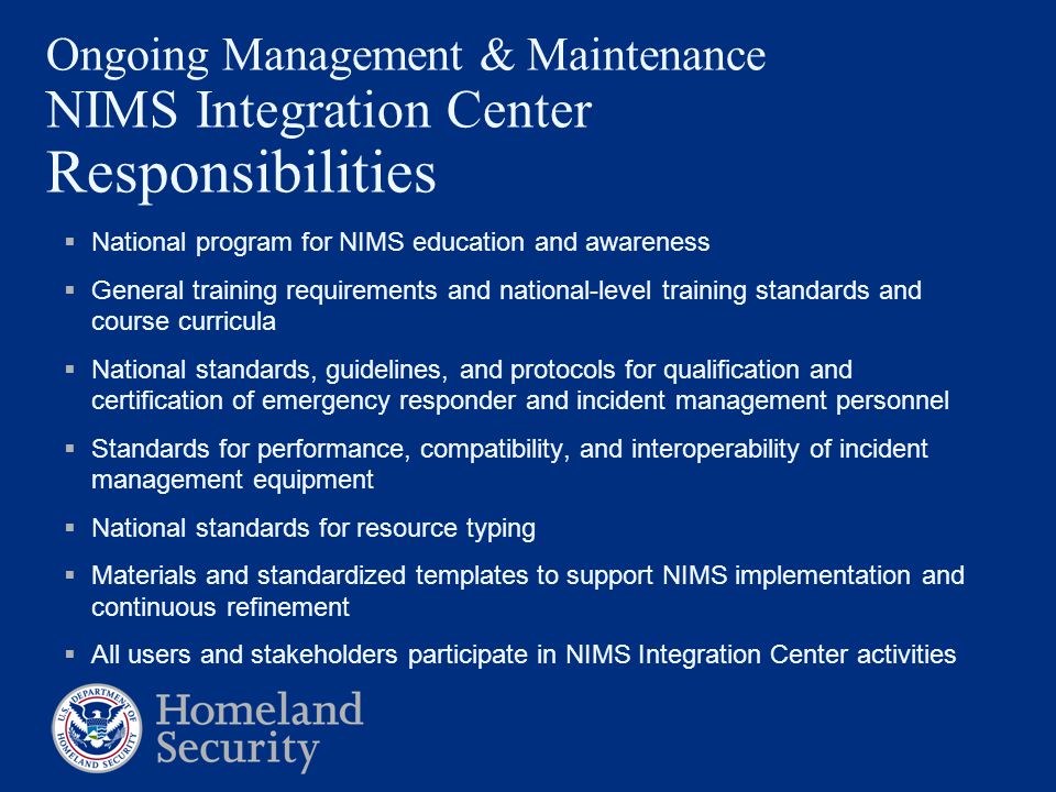 Ongoing Management & Maintenance NIMS Integration Center Responsibilities  National program for NIMS education and awareness  General training requirements and national-level training standards and course curricula  National standards, guidelines, and protocols for qualification and certification of emergency responder and incident management personnel  Standards for performance, compatibility, and interoperability of incident management equipment  National standards for resource typing  Materials and standardized templates to support NIMS implementation and continuous refinement  All users and stakeholders participate in NIMS Integration Center activities