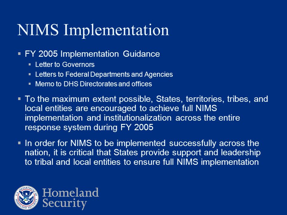 NIMS Implementation  FY 2005 Implementation Guidance  Letter to Governors  Letters to Federal Departments and Agencies  Memo to DHS Directorates and offices  To the maximum extent possible, States, territories, tribes, and local entities are encouraged to achieve full NIMS implementation and institutionalization across the entire response system during FY 2005  In order for NIMS to be implemented successfully across the nation, it is critical that States provide support and leadership to tribal and local entities to ensure full NIMS implementation