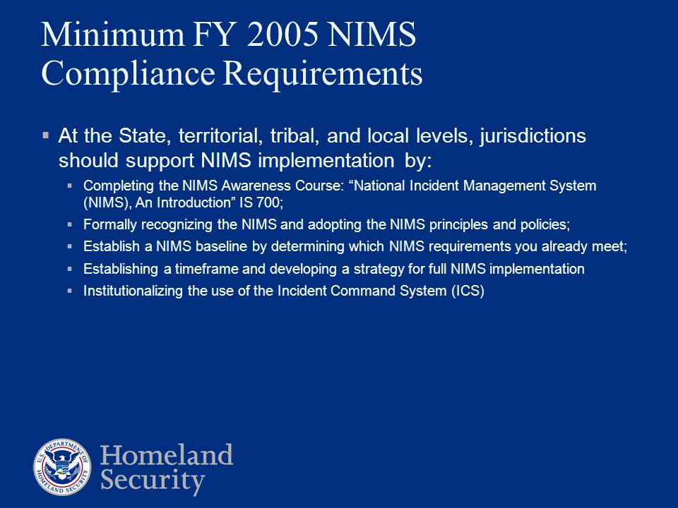 Minimum FY 2005 NIMS Compliance Requirements  At the State, territorial, tribal, and local levels, jurisdictions should support NIMS implementation by:  Completing the NIMS Awareness Course: National Incident Management System (NIMS), An Introduction IS 700;  Formally recognizing the NIMS and adopting the NIMS principles and policies;  Establish a NIMS baseline by determining which NIMS requirements you already meet;  Establishing a timeframe and developing a strategy for full NIMS implementation  Institutionalizing the use of the Incident Command System (ICS)