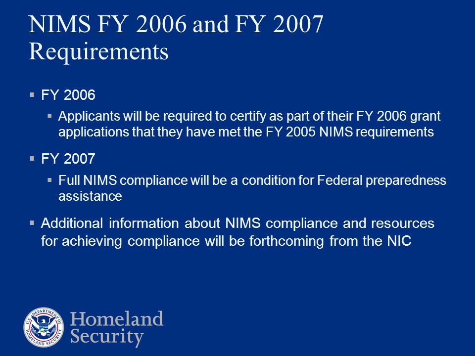 NIMS FY 2006 and FY 2007 Requirements  FY 2006  Applicants will be required to certify as part of their FY 2006 grant applications that they have met the FY 2005 NIMS requirements  FY 2007  Full NIMS compliance will be a condition for Federal preparedness assistance  Additional information about NIMS compliance and resources for achieving compliance will be forthcoming from the NIC
