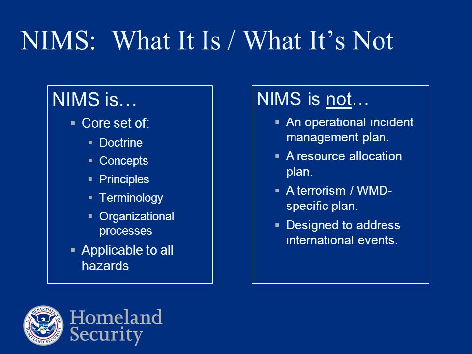 NIMS: What It Is / What It’s Not NIMS is…  Core set of:  Doctrine  Concepts  Principles  Terminology  Organizational processes  Applicable to all hazards NIMS is not…  An operational incident management plan.