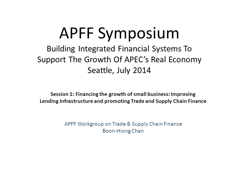 APFF Symposium Building Integrated Financial Systems To Support The Growth Of APEC’s Real Economy Seattle, July 2014 Session 1: Financing the growth of small business: Improving Lending Infrastructure and promoting Trade and Supply Chain Finance APFF Workgroup on Trade & Supply Chain Finance Boon-Hiong Chan