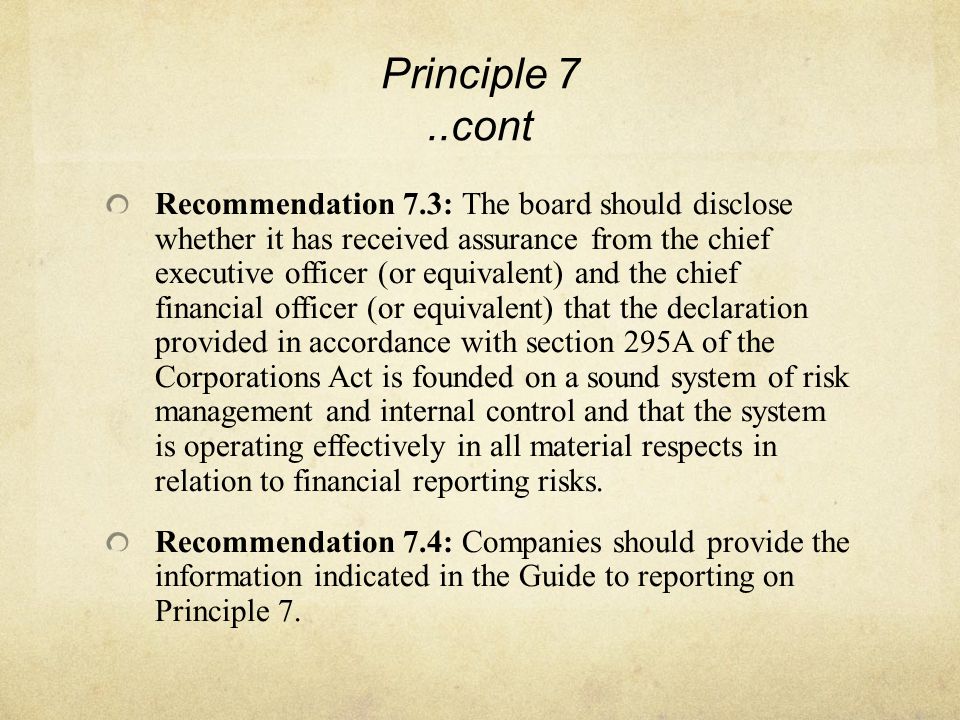 Principle 7..cont Recommendation 7.3: The board should disclose whether it has received assurance from the chief executive officer (or equivalent) and the chief financial officer (or equivalent) that the declaration provided in accordance with section 295A of the Corporations Act is founded on a sound system of risk management and internal control and that the system is operating effectively in all material respects in relation to financial reporting risks.