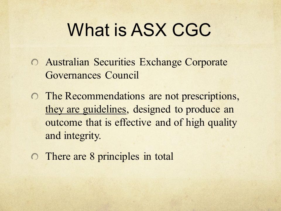 What is ASX CGC Australian Securities Exchange Corporate Governances Council The Recommendations are not prescriptions, they are guidelines, designed to produce an outcome that is effective and of high quality and integrity.