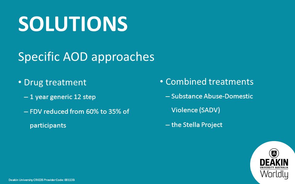 Deakin University CRICOS Provider Code: 00113B SOLUTIONS Specific AOD approaches Drug treatment – 1 year generic 12 step – FDV reduced from 60% to 35% of participants Combined treatments – Substance Abuse-Domestic Violence (SADV) – the Stella Project