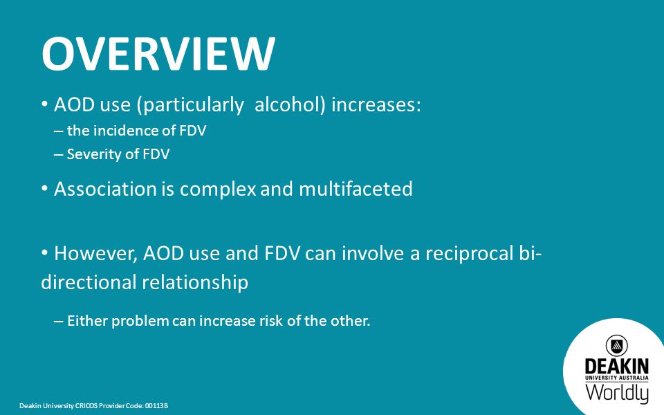 Deakin University CRICOS Provider Code: 00113B OVERVIEW AOD use (particularly alcohol) increases: – the incidence of FDV – Severity of FDV Association is complex and multifaceted However, AOD use and FDV can involve a reciprocal bi- directional relationship – Either problem can increase risk of the other.