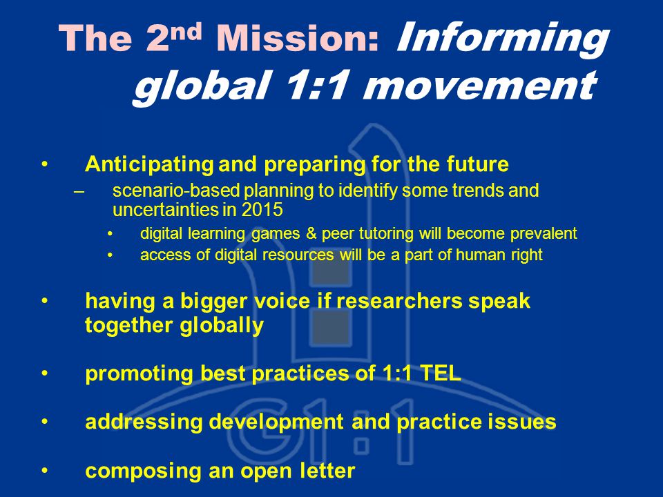 The 2 nd Mission: Informing global 1:1 movement Anticipating and preparing for the future –scenario-based planning to identify some trends and uncertainties in 2015 digital learning games & peer tutoring will become prevalent access of digital resources will be a part of human right having a bigger voice if researchers speak together globally promoting best practices of 1:1 TEL addressing development and practice issues composing an open letter