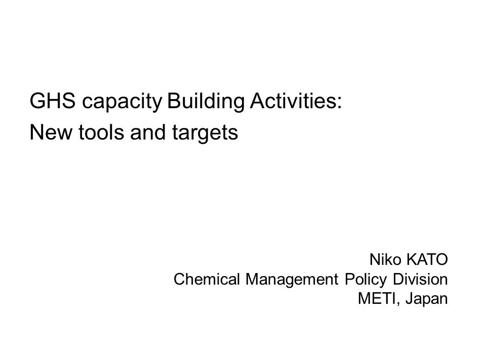GHS capacity Building Activities: New tools and targets Niko KATO Chemical Management Policy Division METI, Japan