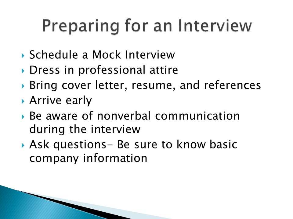  Schedule a Mock Interview  Dress in professional attire  Bring cover letter, resume, and references  Arrive early  Be aware of nonverbal communication during the interview  Ask questions- Be sure to know basic company information
