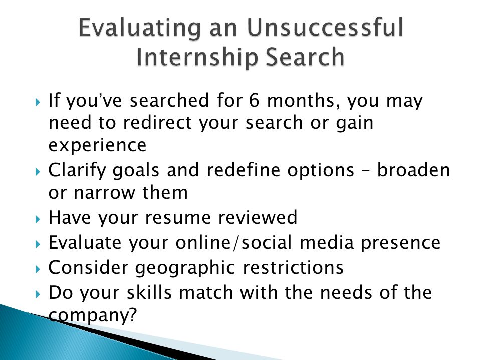  If you’ve searched for 6 months, you may need to redirect your search or gain experience  Clarify goals and redefine options – broaden or narrow them  Have your resume reviewed  Evaluate your online/social media presence  Consider geographic restrictions  Do your skills match with the needs of the company