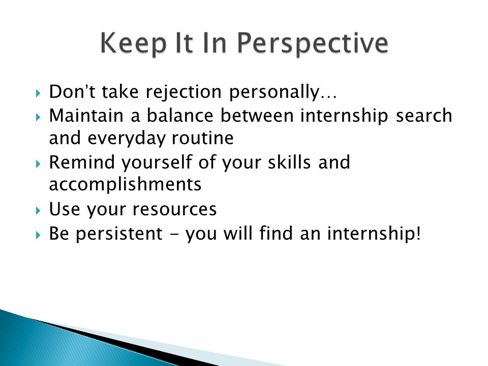  Don’t take rejection personally…  Maintain a balance between internship search and everyday routine  Remind yourself of your skills and accomplishments  Use your resources  Be persistent - you will find an internship!