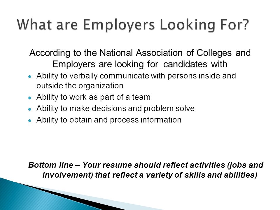 According to the National Association of Colleges and Employers are looking for candidates with ● Ability to verbally communicate with persons inside and outside the organization ● Ability to work as part of a team ● Ability to make decisions and problem solve ● Ability to obtain and process information Bottom line – Your resume should reflect activities (jobs and involvement) that reflect a variety of skills and abilities)