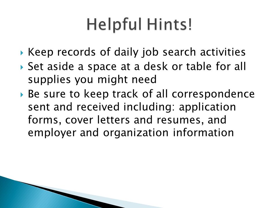  Keep records of daily job search activities  Set aside a space at a desk or table for all supplies you might need  Be sure to keep track of all correspondence sent and received including: application forms, cover letters and resumes, and employer and organization information